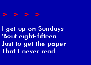I get up on Sundays

'Boui eight-fiheen
Just to get the pa per
That I never read