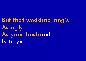 But that wedding ring's
As ugly

As your husband
Is to you