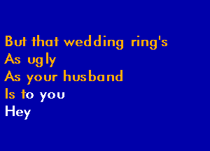 But that wedding ring's
As ugly

As your husband
Is to you
Hey