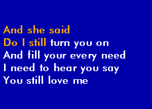 And she said

Do I still turn you on

And fill your every need
I need to hear you say
You still love me