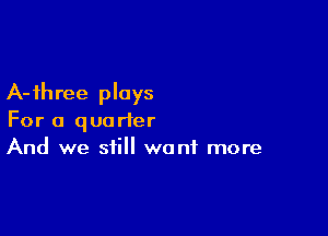 A-ihree plays

For a quarter
And we still want more