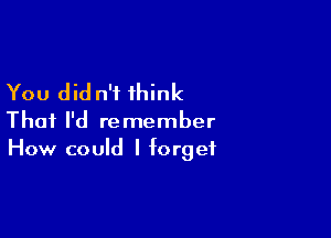 You did n'i think

Thai I'd remember
How could I forget