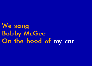 We so ng

Bobby McGee
On the hood of my car