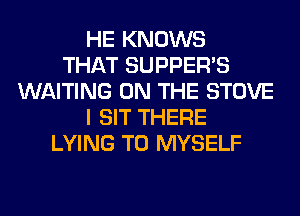 HE KNOWS
THAT SUPPER'S
WAITING ON THE STOVE
I SIT THERE
LYING T0 MYSELF