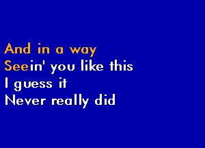 And in a way
Seein' you like this

I g uess it

Never really did