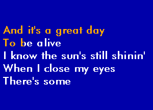 And ifs a great day

To be alive

I know the sun's still shinin'
When I close my eyes
There's some