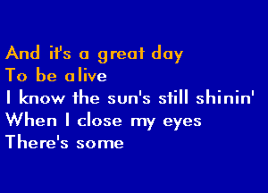 And ifs a great day

To be alive

I know the sun's still shinin'
When I close my eyes
There's some