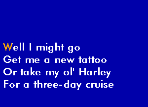 Well I might go

Get me a new tattoo
Or take my 0 Harley
For a fhree-day cruise