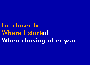 I'm closer to

Where I started
When chasing after you