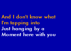 And I don't know what
I'm tapping into

Just hanging by a
Moment here with you