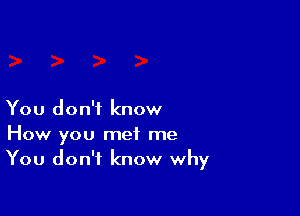 You don't know

How you met me
You don't know why