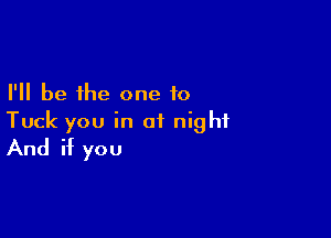 I'll be the one to

Tuck you in of night
And if you