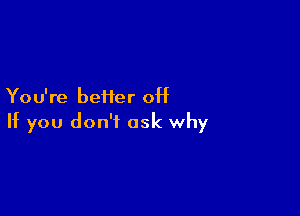 Yo u're beHer off

If you don't ask why