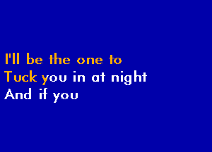 I'll be the one to

Tuck you in of night
And if you