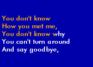 You don't know
How you met me,

You don't know why
You can't turn around

And say good bye,