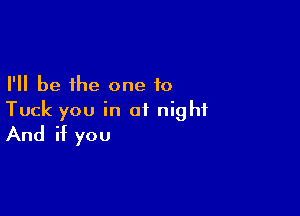 I'll be the one to

Tuck you in of night
And if you