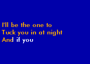 I'll be the one to

Tuck you in of night
And if you