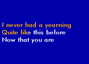 I never had a yearning

Quite like this betore
Now that you are