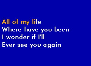 All of my life

Where have you been

I wonder if I'll
Ever see you again