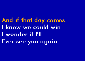 And if that day comes
I know we could win

I wonder if I'll
Ever see you again