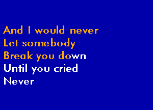 And lwould never
Lei somebody

Break you down
Until you cried
Never