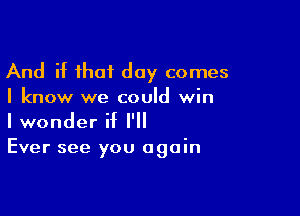 And if that day comes
I know we could win

I wonder if I'll
Ever see you again