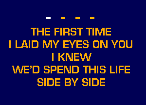 THE FIRST TIME
I LAID MY EYES ON YOU
I KNEW
WE'D SPEND THIS LIFE
SIDE BY SIDE