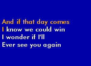 And if that day comes
I know we could win

I wonder if I'll
Ever see you again