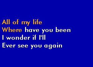 All of my life

Where have you been

I wonder if I'll
Ever see you again