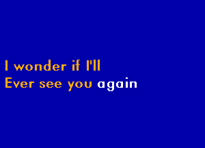 I wonder if I'll

Ever see you again