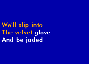 We'll slip into

The velvet glove

And be iaded
