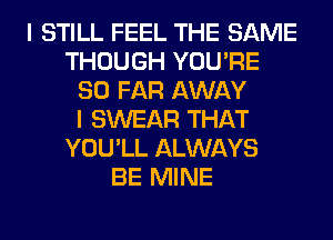 I STILL FEEL THE SAME
THOUGH YOU'RE
SO FAR AWAY
I SWEAR THAT
YOU'LL ALWAYS
BE MINE