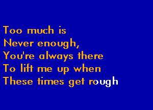 Too much is
Never enoug h,

You're always there
To lift me Up when
These times get rough