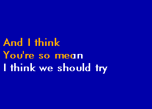 And I think

You're so mea n

I think we should try