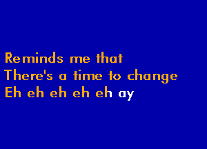 Reminds me that

There's a time to change

Eh eh eh eh eh 0y