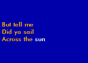But tell me

Did yo sail

Across the sun