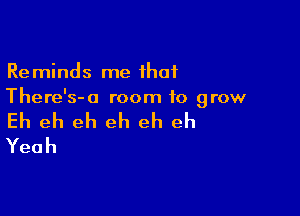 Reminds me that
There's-a room to grow

Eh eh eh eh eh eh
Yeah