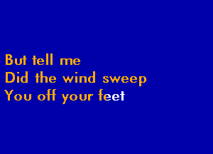 But tell me
Did the wind sweep

You Off your feet