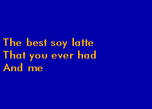 The best soy laiie

That you ever had
And me