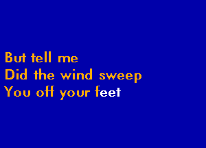 But tell me
Did the wind sweep

You Off your feet