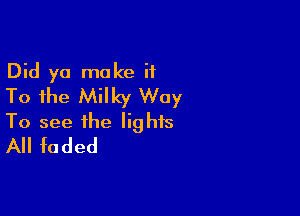 Did yo make ii
To the Milky Way

To see the lights
All faded