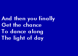 And then you finally
Get the chance

To dance a long

The light of day