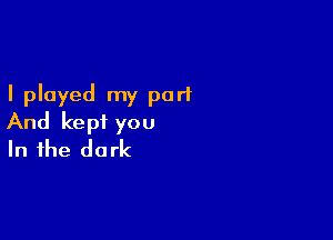 I played my part

And kept you
In the dark