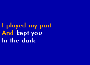 I played my part

And kept you
In the dark