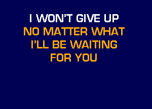 I WON'T GIVE UP
NO MATTER WHAT
PLL BE WAITING

FOR YOU