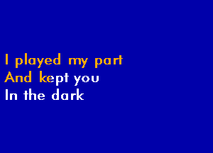 I played my part

And kept you
In the dark