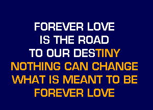 FOREVER LOVE
IS THE ROAD
TO OUR DESTINY
NOTHING CAN CHANGE
WHAT IS MEANT TO BE
FOREVER LOVE