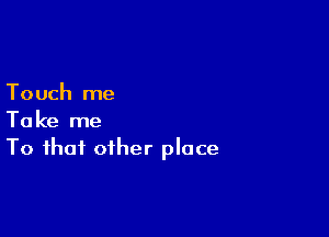 Touch me

Take me
To that other place