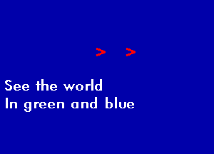 See the world
In green and blue