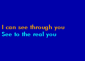 I can see through you

See to the real you